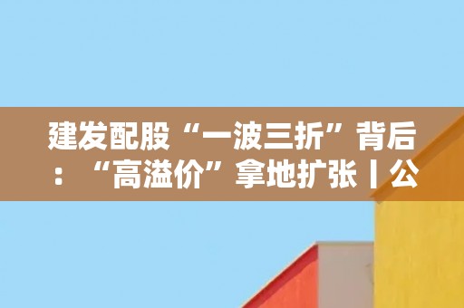 建发配股“一波三折”背后：“高溢价”拿地扩张丨公司