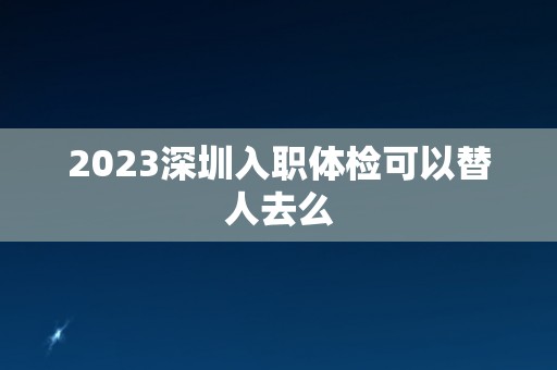2023深圳入职体检可以替人去么