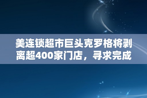 美连锁超市巨头克罗格将剥离超400家门店，寻求完成与艾伯森近250亿美元合并交易