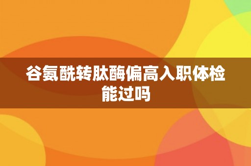 谷氨酰转肽酶偏高入职体检能过吗