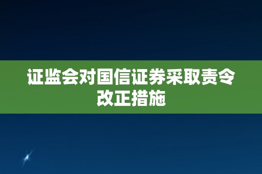 证监会对国信证券采取责令改正措施