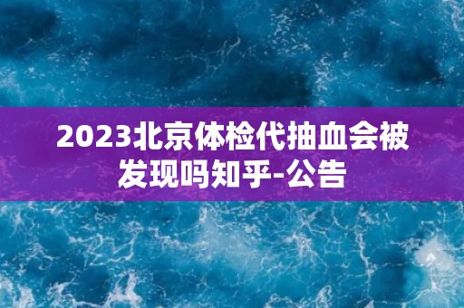 2023北京体检代抽血会被发现吗知乎-公告