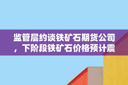 监管层约谈铁矿石期货公司，下阶段铁矿石价格预计震荡趋弱