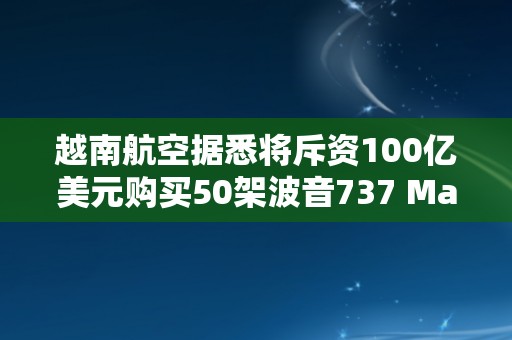 越南航空据悉将斥资100亿美元购买50架波音737 Max
