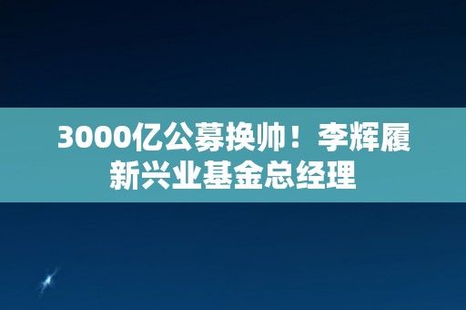 3000亿公募换帅！李辉履新兴业基金总经理