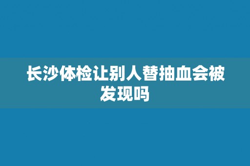 长沙体检让别人替抽血会被发现吗