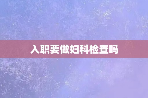 入职要做妇科检查吗 入职要做妇科检查吗