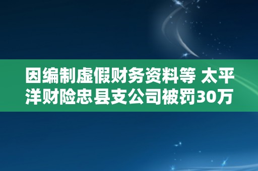 因编制虚假财务资料等 太平洋财险忠县支公司被罚30万元