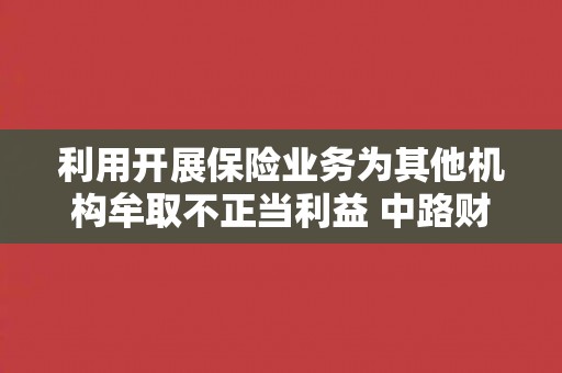 利用开展保险业务为其他机构牟取不正当利益 中路财险济宁中支一人被处罚 利用开展保险业务为其他机构牟取不正当利益 中路财险济宁中支一人被处罚
