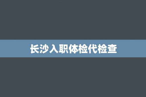 长沙入职体检代检查 长沙入职体检代检查
