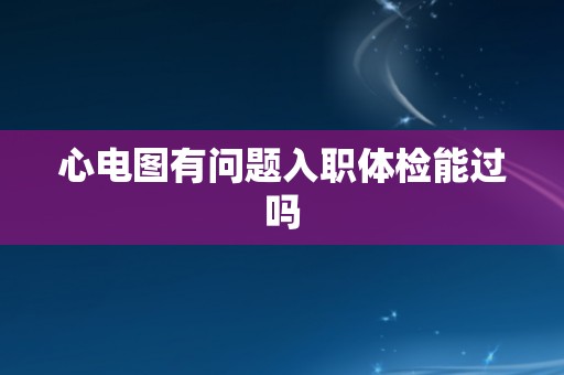 心电图有问题入职体检能过吗 心电图有问题入职体检能过吗