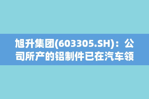 旭升集团(603305.SH):公司所产的铝制件已在汽车领域、储能领域、智能机械领域等均有所应用 旭升集团(603305.SH):公司所产的铝制件已在汽车领域、储能领域、智能机械领域等均有所应用