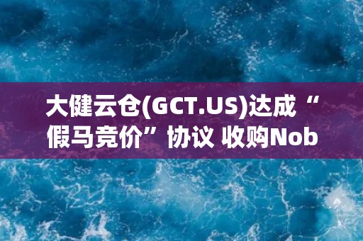 大健云仓(GCT.US)达成“假马竞价”协议 收购Noble House资产