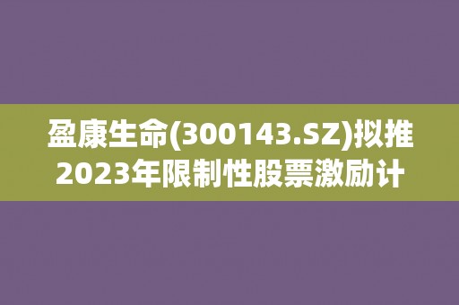 盈康生命(300143.SZ)拟推2023年限制性股票激励计划