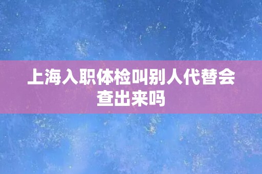 上海入职体检叫别人代替会查出来吗