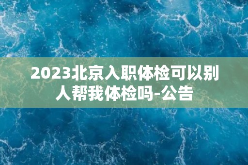 2023北京入职体检可以别人帮我体检吗-公告