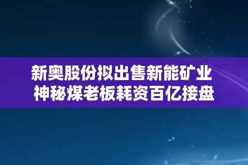 新奥股份拟出售新能矿业 神秘煤老板耗资百亿接盘