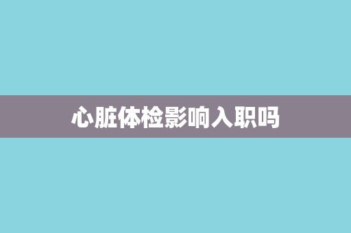 心脏体检影响入职吗 心脏体检影响入职吗