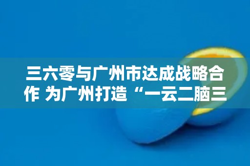 三六零与广州市达成战略合作 为广州打造“一云二脑三中心”