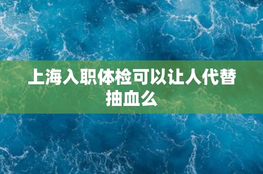 上海入职体检可以让人代替抽血么