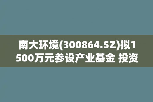 南大环境(300864.SZ)拟1500万元参设产业基金 投资环境及食品安全等检验检测相关行业