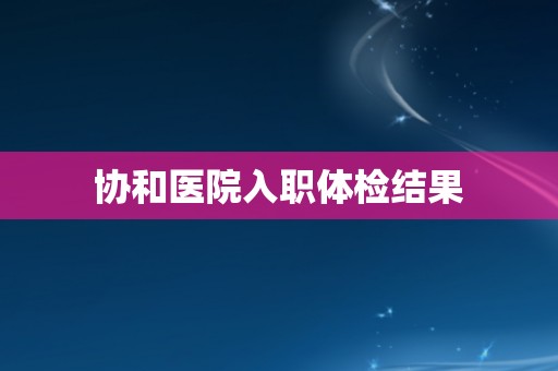 协和医院入职体检结果 协和医院入职体检结果