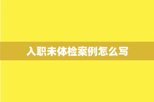 入职未体检案例怎么写 入职未体检案例怎么写