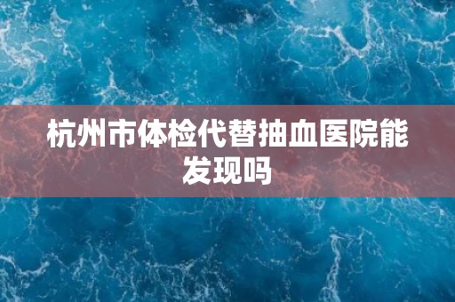 杭州市体检代替抽血医院能发现吗