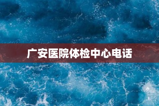 广安医院体检中心电话 广安医院体检中心电话