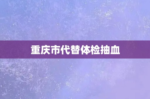 重庆市代替体检抽血 重庆市代替体检抽血