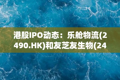 港股IPO动态：乐舱物流(2490.HK)和友芝友生物(2496.HK)处于申购期