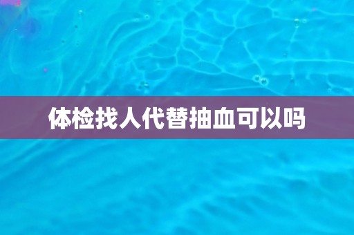体检找人代替抽血可以吗
