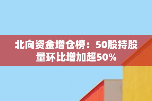 北向资金增仓榜：50股持股量环比增加超50%