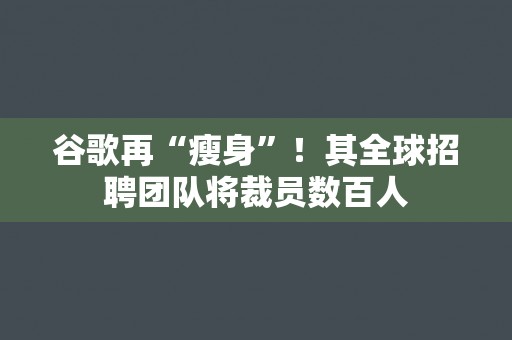 谷歌再“瘦身”！其全球招聘团队将裁员数百人