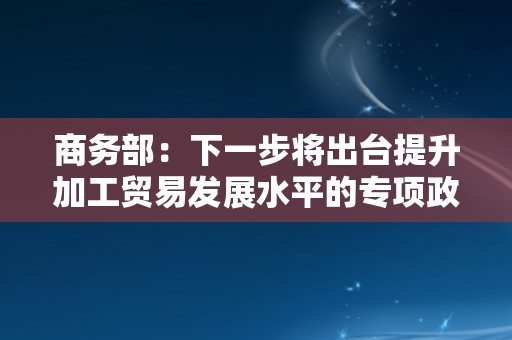 商务部：下一步将出台提升加工贸易发展水平的专项政策