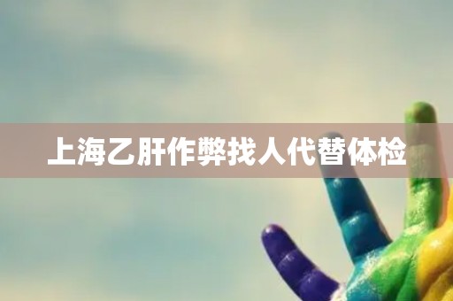 上海乙肝作弊找人代替体检