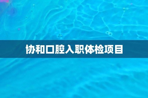 协和口腔入职体检项目 协和口腔入职体检项目