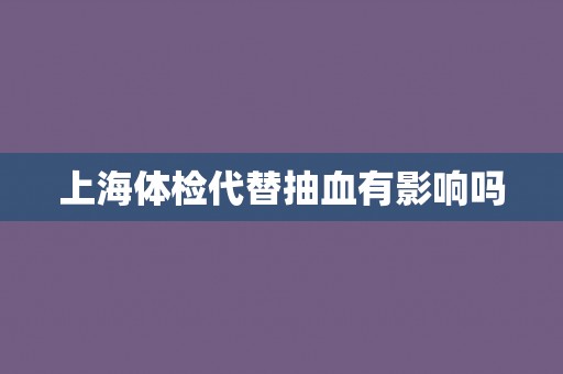 上海体检代替抽血有影响吗 上海体检代替抽血有影响吗