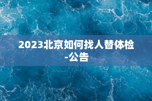 2023北京如何找人替体检-公告