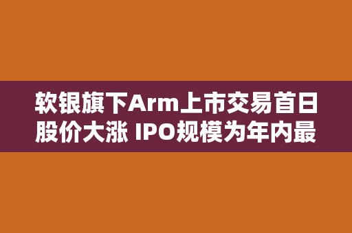 软银旗下Arm上市交易首日股价大涨 IPO规模为年内最大 软银旗下Arm上市交易首日股价大涨 IPO规模为年内最大