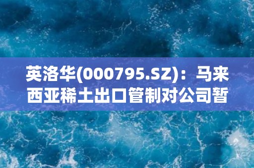 英洛华(000795.SZ)：马来西亚稀土出口管制对公司暂无影响