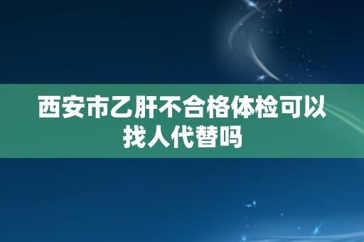 西安市乙肝不合格体检可以找人代替吗