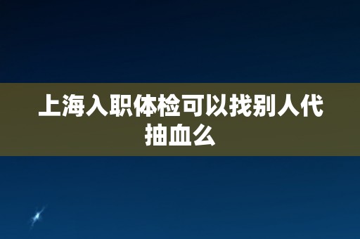 上海入职体检可以找别人代抽血么 上海入职体检可以找别人代抽血么