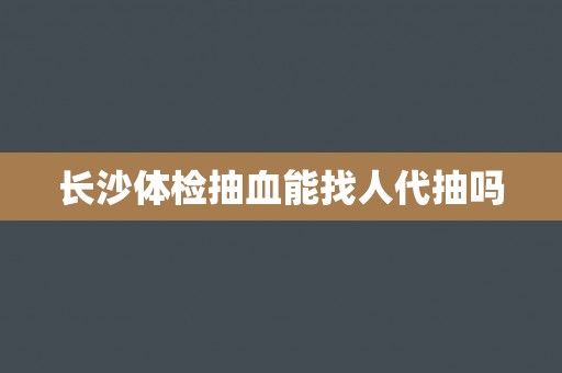 长沙体检抽血能找人代抽吗