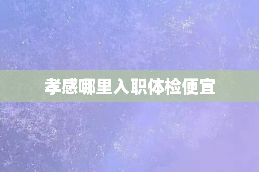 孝感哪里入职体检便宜
