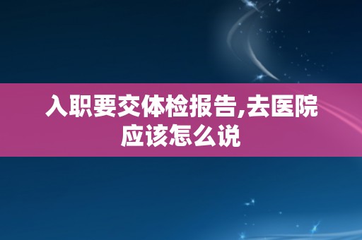 入职要交体检报告,去医院应该怎么说
