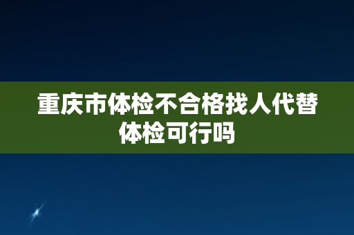 重庆市体检不合格找人代替体检可行吗