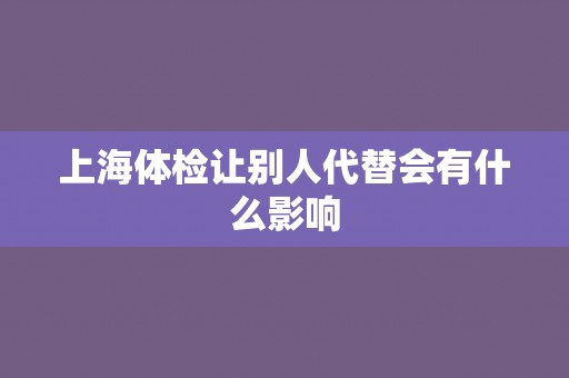 上海体检让别人代替会有什么影响