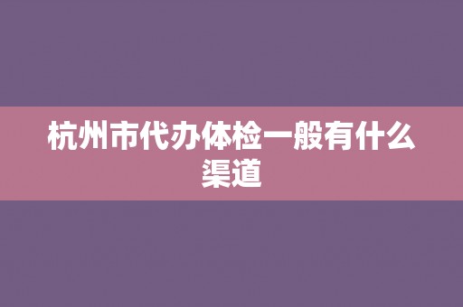 杭州市代办体检一般有什么渠道