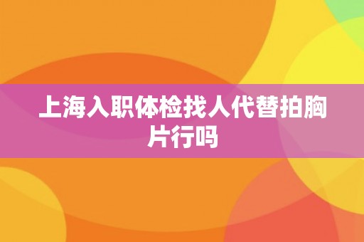 上海入职体检找人代替拍胸片行吗
